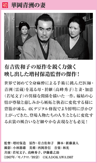 初 華岡青洲の妻 有吉佐和子の原作を鋭く力強く映し出した増村保造監督の傑作！世界で初めて全身麻酔による手術に挑んだ医師・青洲（雷蔵）を巡る母・於継（高峰秀子）と妻・加恵（若尾文子）の異様な関係を描いた一作。嫁姑の心情が尊敬と慈しみから嫉妬と執着に変化する様に背筋が凍る。4Kデジタル修復でより鮮明に浮かび上がってきた、登場人物たちの人生とともに変化する衣裳の風合いなど細やかな表現なども必見！（1967年／モノクロ／99分）