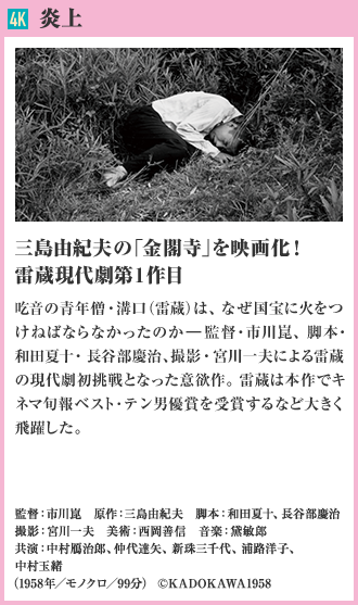 4K 炎上 三島由紀夫の「金閣寺」を映画化！雷蔵現代劇第1作目 吃音の青年僧・溝口（雷蔵）は、なぜ国宝に火をつけねばならなかったのか―。監督・市川崑、脚本・和田夏十・長谷部慶治、撮影・宮川一夫による雷蔵の現代劇初挑戦となった意欲作。雷蔵は本作でキネマ旬報ベスト･テン男優賞を受賞するなど大きく飛躍した。（1958年／モノクロ／99分）