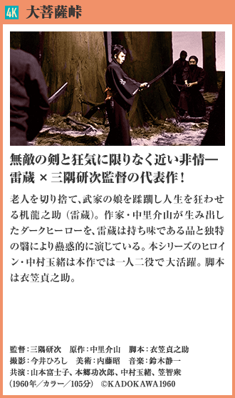 4K 大菩薩峠 無敵の剣と狂気に限りなく近い非情― 雷蔵×三隅研次監督の代表作！ 老人を切り捨て、武家の娘を蹂躙し人生を狂わせる机龍之助（雷蔵）。作家・中里介山が生み出したダークヒーローを、雷蔵は持ち味である品と独特の翳により蠱惑的に演じている。本シリーズのヒロイン・中村玉緒は本作では一人二役で大活躍。脚本は衣笠貞之助。（1960年／カラー／105分）