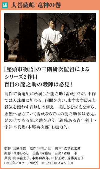 4K 大菩薩峠 竜神の巻 『座頭市物語』の三隅研次監督によるシリーズ2作目 盲目の龍之助の殺陣は必見！ 前作で新選組に所属した龍之助（雷蔵）だが、本作では天誅組に加わる。両眼を失い、ますます凄みと殺気を漂わす音無しの構え―美しさを湛えながら、虚無へ落ちていく雷蔵ならではの龍之助像は必見。兄の仇である龍之助を追う正義感ある青年剣士・宇津木兵馬（本郷功次郎）も魅力的。（1960年／カラー／90分）