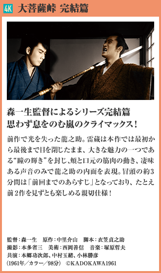 4K 大菩薩峠 完結篇 森一生監督によるシリーズ完結篇 思わず息をのむ嵐のクライマックス！前作で光を失った机龍之助。雷蔵は本作では最初から最後まで目を閉じたまま、大きな魅力の一つである“瞳の輝き”を封じ、頬と口元の筋肉の動き、凄味ある声音のみで龍之助の内面を表現。冒頭の約3分間は「前回までのあらすじ」となっており、たとえ前2作を見ずとも楽しめる親切仕様！（1961年／カラー／98分）