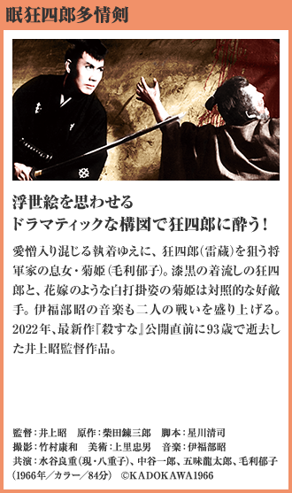眠狂四郎多情剣 浮世絵を思わせる ドラマティックな構図で狂四郎に酔う！ 愛憎入り混じる執着ゆえに、狂四郎（雷蔵）を狙う将軍家の息女・菊姫（毛利郁子）。漆黒の着流しの狂四郎と、花嫁のような白打掛姿の菊姫は対照的な好敵手。伊福部昭の音楽も二人の戦いを盛り上げる。2022年、最新作『殺すな』公開直前に93歳で逝去した井上昭監督作品。（1966年／カラー／84分）
