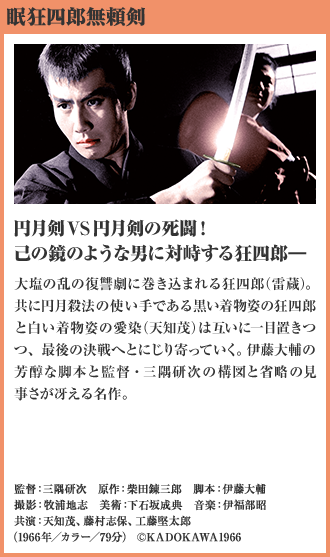 眠狂四郎無頼剣 円月剣VS円月剣の死闘！ 己の鏡のような男に対峙する狂四郎― 大塩の乱の復讐劇に巻き込まれる狂四郎（雷蔵）。共に円月殺法の使い手である黒い着物姿の狂四郎と白い着物姿の愛染（天知茂）は互いに一目置きつつ、最後の決戦へとにじり寄っていく。伊藤大輔の芳醇な脚本と監督・三隅研次の構図と省略の見事さが冴える名作。（1966年／カラー／79分）
