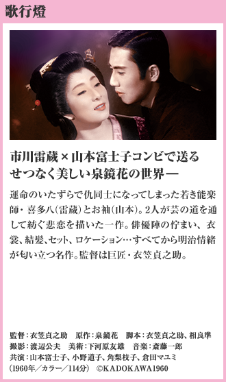 歌行燈 市川雷蔵×山本富士子コンビで送る　 せつなく美しい泉鏡花の世界― 運命のいたずらで仇同士になってしまった若き能楽師・喜多八（雷蔵）とお袖（山本）。2人が芸の道を通して紡ぐ悲恋を描いた一作。俳優陣の佇まい、衣裳、結髪、セット、ロケーション…すべてから明治情緒が匂い立つ名作。監督は巨匠・衣笠貞之助。（1960年／カラー／114分）