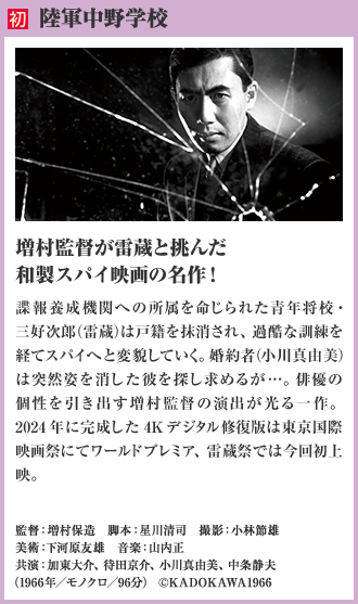 初 陸軍中野学校。増村監督が雷蔵と挑んだ和製スパイ映画の名作！諜報養成機関への所属を命じられた青年将校・三好次郎（雷蔵）は戸籍を抹消され、過酷な訓練を経てスパイへと変貌していく。婚約者（小川真由美）は、突然姿を消した彼を探し求めるが…。俳優の個性を引き出す増村監督の演出が光る一作。2024年に完成した4Kデジタル修復版は東京国際映画祭にてワールドプレミア、雷蔵祭では今回初上映。（1966年／モノクロ／96分）