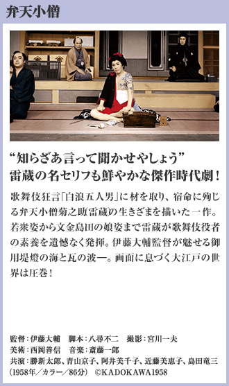 弁天小僧 “知らざあ言って聞かせやしょう” 雷蔵の名セリフも鮮やかな傑作時代劇！ 歌舞伎狂言「白浪五人男」に材を取り、宿命に殉じる弁天小僧菊之助（雷蔵）の生きざまを描いた一作。若衆姿から文金島田の娘姿まで雷蔵が歌舞伎役者の素養を遺憾なく発揮。伊藤大輔監督が魅せる御用堤燈の海と瓦の波―。画面に息づく大江戸の世界は圧巻！（1958年／カラー／86分）