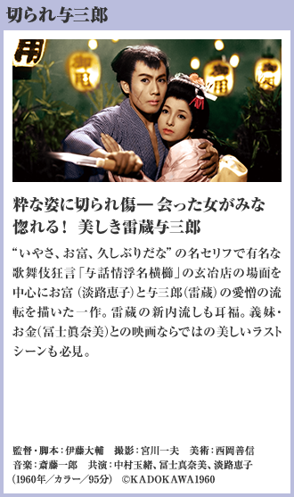 切られ与三郎 粋な姿に切られ傷―会った女がみな惚れる！ 美しき雷蔵与三郎 “いやさ、お富、久しぶりだな”の名セリフで有名な歌舞伎狂言「与話情浮名横櫛」の玄冶店の場面を中心にお富（淡路恵子）と与三郎（雷蔵）の愛憎の流転を描いた一作。雷蔵の新内流しも耳福。義妹・お金（冨士眞奈美）との映画ならではの美しいラストシーンも必見。（1960年／カラー／95分）