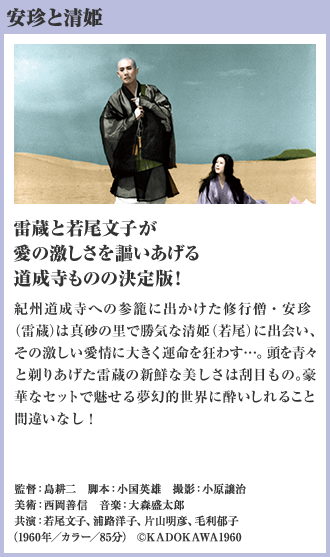 安珍と清姫 雷蔵と若尾文子が愛の激しさを謳いあげる 道成寺ものの決定版！ 紀州道成寺への参籠に出かけた修行僧・安珍（雷蔵）は真砂の里で勝気な清姫（若尾）に出会い、その激しい愛情に大きく運命を狂わす…。頭を青々と剃りあげた雷蔵の新鮮な美しさは刮目もの。豪華なセットで魅せる夢幻的世界に酔いしれること間違いなし！（1960年／カラー／85分）
