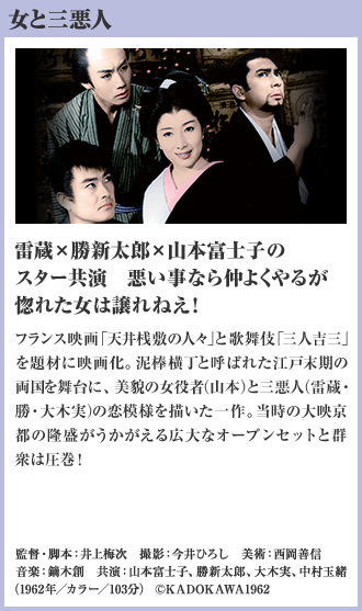女と三悪人 雷蔵×勝新太郎×山本富士子のスター共演 悪い事なら仲よくやるが惚れた女は譲れねえ！ フランス映画「天井桟敷の人々」と歌舞伎「三人吉三」を題材に映画化。泥棒横丁と呼ばれた江戸末期の両国を舞台に、美貌の女役者（山本）と三悪人（雷蔵・勝・大木実）の恋模様を描いた一作。当時の大映京都の隆盛がうかがえる広大なオープンセットと群衆は圧巻！（1962年／カラー／103分）