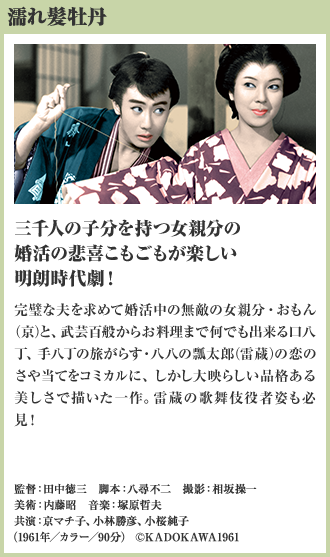 濡れ髪牡丹 三千人の子分を持つ女親分の婚活の悲喜こもごもが楽しい明朗時代劇！ 完璧な夫を求めて婚活中の無敵の女親分・おもん（京）と、武芸百般からお料理まで何でも出来る口八丁、手八丁の旅がらす・八八の瓢太郎（雷蔵）の恋のさや当てをコミカルに、しかし大映らしい品格ある美しさで描いた一作。雷蔵の歌舞伎役者姿も必見！（1961年／カラー／90分）