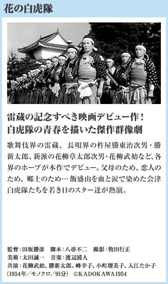 花の白虎隊 雷蔵の記念すべき映画デビュー作！白虎隊の青春を描いた傑作群像劇 歌舞伎界の雷蔵、長唄界の杵屋勝東治次男・勝新太郎、新派の花柳章太郎次男・花柳武始など、各界のホープが本作でデビュー。父母のため、恋人のため、郷土のため…飯盛山を血と涙で染めた会津白虎隊たちを若き日のスター達が熱演。（1954年／モノクロ／91分）