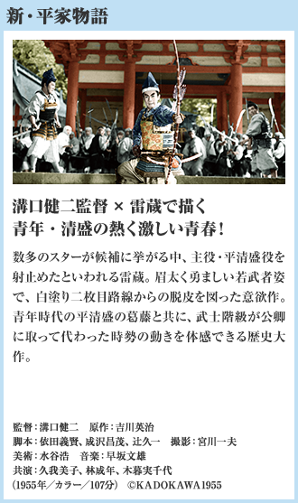 新・平家物語 溝口健二監督×雷蔵で描く青年・清盛の熱く激しい青春！ 数多のスターが候補に挙がる中、主役・平清盛役を射止めたといわれる雷蔵。眉太く勇ましい若武者姿で、白塗り二枚目路線からの脱皮を図った意欲作。青年時代の平清盛の葛藤と共に、武士階級が公卿に取って代わった時勢の動きを体感できる歴史大作。（1955年／カラー／107分）