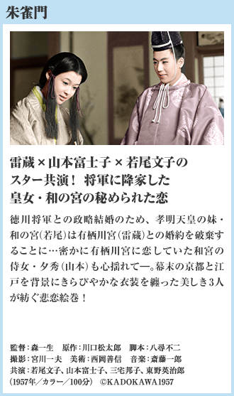 朱雀門 雷蔵×山本富士子×若尾文子のスター共演！将軍に降家した皇女・和の宮の秘められた恋 徳川将軍との政略結婚のため、孝明天皇の妹・和の宮（若尾）は有栖川宮（雷蔵）との婚約を破棄することに…密かに有栖川宮に恋していた和宮の侍女・夕秀（山本）も心揺れて―。幕末の京都と江戸を背景にきらびやかな衣装を纏った美しき3人が紡ぐ悲恋絵巻！（1957年／カラー／100分）