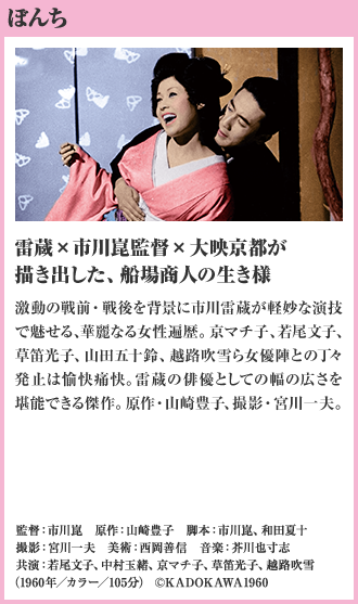 ぼんち 雷蔵×市川崑監督×大映京都が描き出した、船場商人の生き様 激動の戦前・戦後を背景に市川雷蔵が軽妙な演技で魅せる、華麗なる女性遍歴。京マチ子、若尾文子、草笛光子、山田五十鈴、越路吹雪ら女優陣との丁々発止は愉快痛快。雷蔵の俳優としての幅の広さを堪能できる傑作。原作・山崎豊子、撮影・宮川一夫。（1960年／カラー／105分）