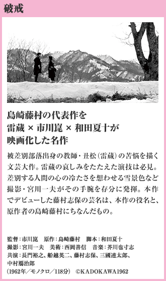 破戒 島崎藤村の代表作を雷蔵×市川崑×和田夏十が映画化した名作 被差別部落出身の教師・丑松（雷蔵）の苦悩を描く文芸大作。雷蔵の哀しみをたたえた演技は必見。差別する人間の心の冷たさを想わせる雪景色など撮影・宮川一夫がその手腕を存分に発揮。本作でデビューした藤村志保の芸名は、本作の役名と、原作者の島崎藤村にちなんだもの。（1962年／モノクロ／118分）