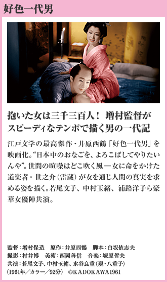 好色一代男 抱いた女は三千三百人！ 増村監督がスピーディなテンポで描く男の一代記 江戸文学の最高傑作・井原西鶴「好色一代男」を映画化。“日本中のおなごを、よろこばしてやりたいんや”。世間の喧噪はどこ吹く風—女に命をかけた道楽者・世之介（雷蔵）が女を通じ人間の真実を求める姿を描く。若尾文子、中村玉緒、浦路洋子ら豪華女優陣共演。（1961年／カラー／92分）