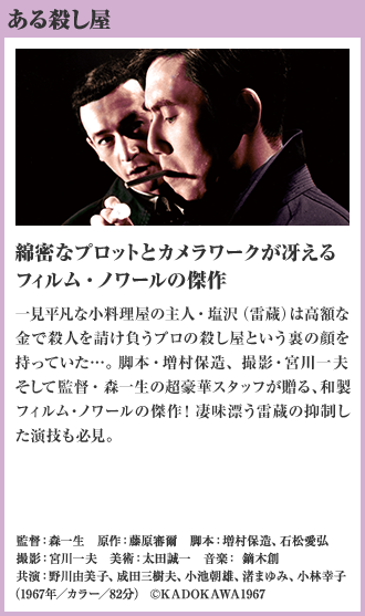 ある殺し屋 綿密なプロットとカメラワークが冴えるフィルム・ノワールの傑作 一見平凡な小料理屋の主人・塩沢（雷蔵）は高額な金で殺人を請け負うプロの殺し屋という裏の顔を持っていた…。脚本・増村保造、撮影・宮川一夫そして監督・森一生の超豪華スタッフが贈る、和製フィルム・ノワールの傑作！凄味漂う雷蔵の抑制した演技も必見。（1967年／カラー／82分）