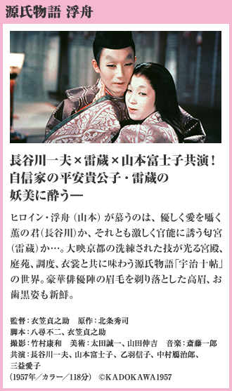 源氏物語 浮舟 長谷川一夫×雷蔵×山本富士子共演！自信家の平安貴公子・雷蔵の妖美に酔う― ヒロイン・浮舟（山本）が慕うのは、優しく愛を囁く薫の君（長谷川）か、それとも激しく官能に誘う匂宮（雷蔵）か…。大映京都の洗練された技が光る宮殿、庭苑、調度、衣裳と共に味わう源氏物語「宇治十帖」の世界。豪華俳優陣の眉毛を剃り落とした高眉、お歯黒姿も新鮮。（1957年／カラー／118分）