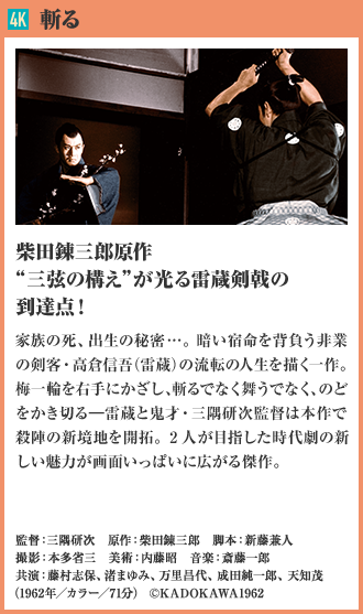 4K 斬る 柴田錬三郎原作“三弦の構え”が光る雷蔵剣戟の到達点！ 家族の死、出生の秘密…。暗い宿命を背負う非業の剣客・高倉信吾（雷蔵）の流転の人生を描く一作。 梅一輪を右手にかざし、斬るでなく舞うでなく、のどをかき切る―雷蔵と鬼才・三隅研次監督は本作で殺陣の新境地を開拓。2人が目指した時代劇の新しい魅力が画面いっぱいに広がる傑作。（1962年／カラー／71分）