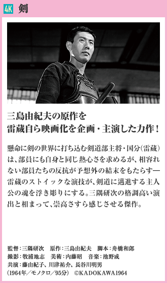 4K 剣 三島由紀夫の原作を雷蔵自ら映画化を企画・主演した力作！ 懸命に剣の世界に打ち込む剣道部主将・国分（雷蔵）は、部員にも自身と同じ熱心さを求めるが、相容れない部員たちの反抗が予想外の結末をもたらす―雷蔵のストイックな演技が、剣道に邁進する主人公の魂を浮き彫りにする…。三隅研次の格調高い演出と相まって、崇高さすら感じさせる傑作。（1964年／モノクロ／95分）