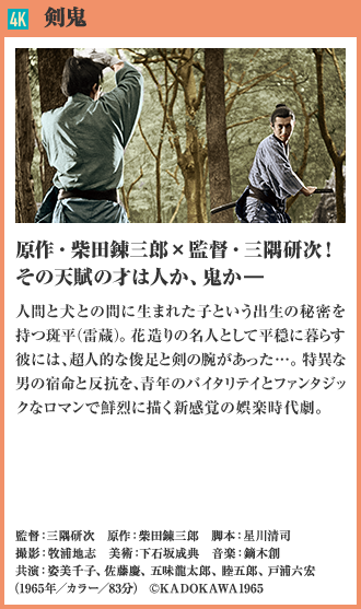 4K 剣鬼 原作・柴田錬三郎×監督・三隅研次！その天賦の才は人か、鬼か― 人間と犬との間に生まれた子という出生の秘密を持つ斑平（雷蔵）。花造りの名人として平穏に暮らす彼には、超人的な俊足と剣の腕があった…。特異な男の宿命と反抗を、青年のバイタリテイとファンタジックなロマンで鮮烈に描く新感覚の娯楽時代劇。（1965年／カラー／83分）